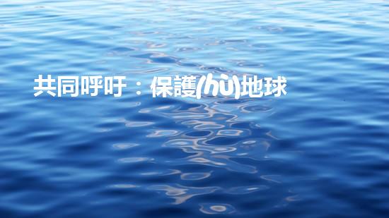 共同呼吁：保護(hù)地球，從我做起！